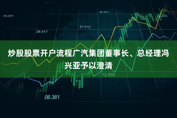 炒股股票开户流程广汽集团董事长、总经理冯兴亚予以澄清