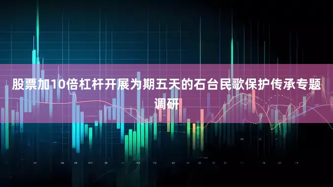 股票加10倍杠杆开展为期五天的石台民歌保护传承专题调研