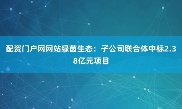 配资门户网网站绿茵生态：子公司联合体中标2.38亿元项目