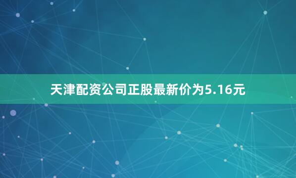 天津配资公司正股最新价为5.16元