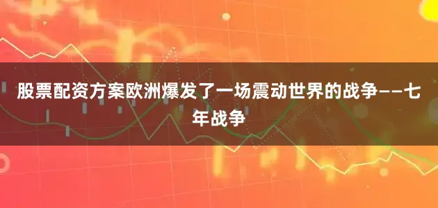 股票配资方案欧洲爆发了一场震动世界的战争——七年战争
