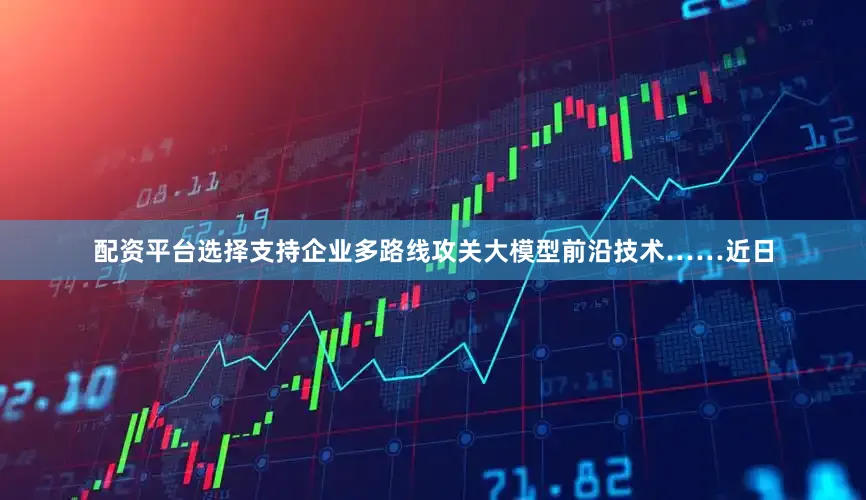 配资平台选择支持企业多路线攻关大模型前沿技术……近日