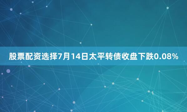股票配资选择7月14日太平转债收盘下跌0.08%