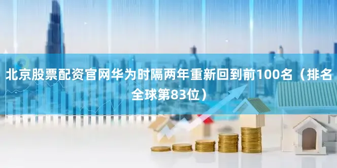 北京股票配资官网华为时隔两年重新回到前100名（排名全球第83位）
