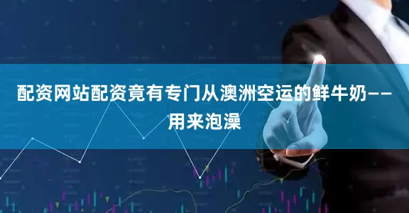 配资网站配资竟有专门从澳洲空运的鲜牛奶——用来泡澡