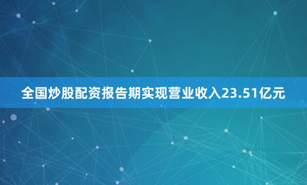 全国炒股配资报告期实现营业收入23.51亿元