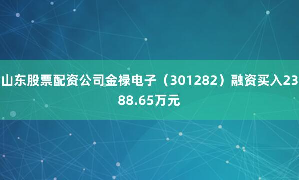 山东股票配资公司金禄电子（301282）融资买入2388.65万元
