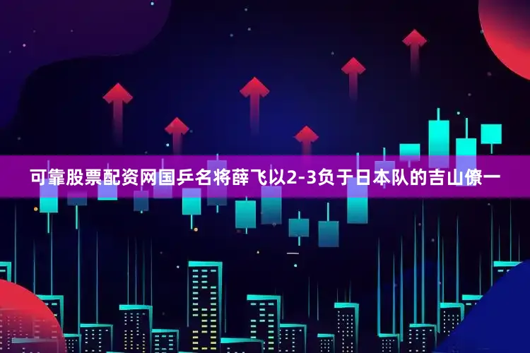 可靠股票配资网国乒名将薛飞以2-3负于日本队的吉山僚一