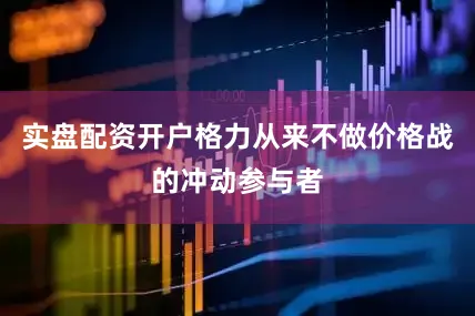实盘配资开户格力从来不做价格战的冲动参与者