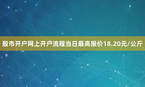 股市开户网上开户流程当日最高报价18.20元/公斤